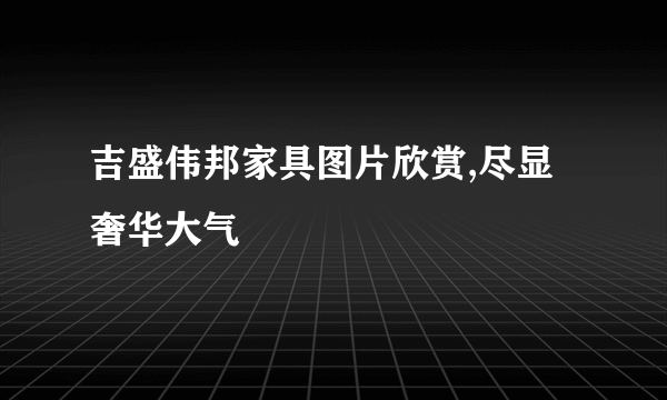 吉盛伟邦家具图片欣赏,尽显奢华大气