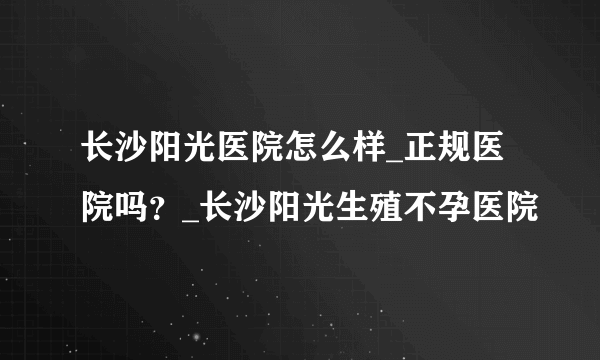 长沙阳光医院怎么样_正规医院吗？_长沙阳光生殖不孕医院