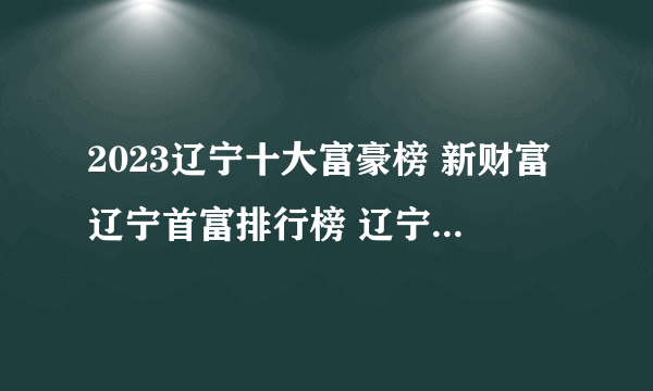 2023辽宁十大富豪榜 新财富辽宁首富排行榜 辽宁富豪企业家有哪些