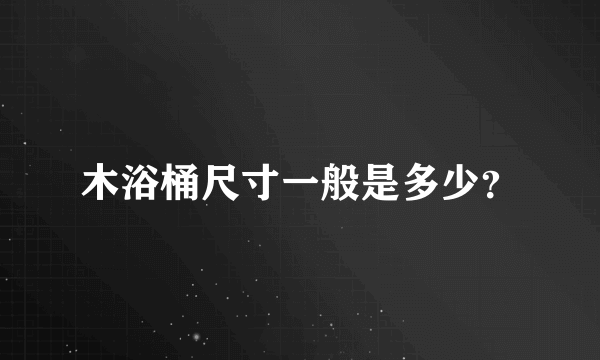 木浴桶尺寸一般是多少？