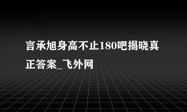 言承旭身高不止180吧揭晓真正答案_飞外网