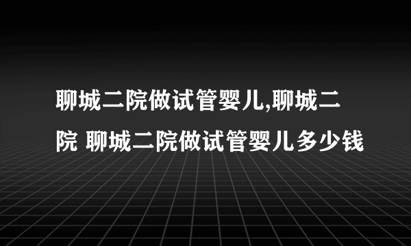 聊城二院做试管婴儿,聊城二院 聊城二院做试管婴儿多少钱