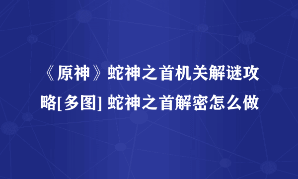 《原神》蛇神之首机关解谜攻略[多图] 蛇神之首解密怎么做