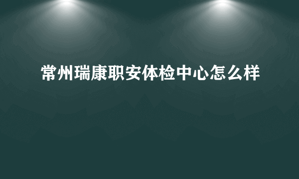 常州瑞康职安体检中心怎么样