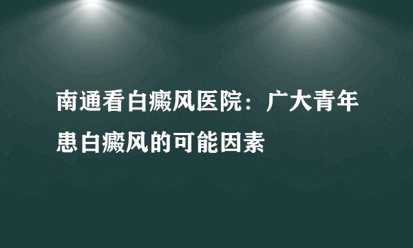 南通看白癜风医院：广大青年患白癜风的可能因素