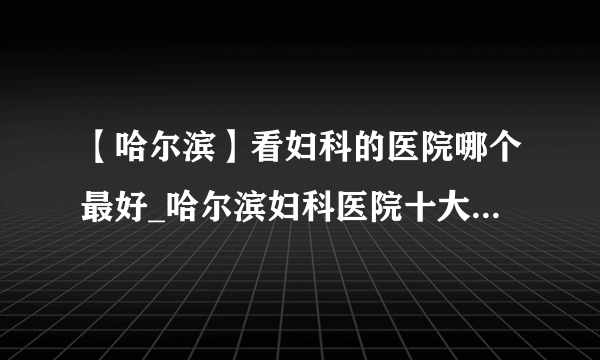 【哈尔滨】看妇科的医院哪个最好_哈尔滨妇科医院十大排名榜单？