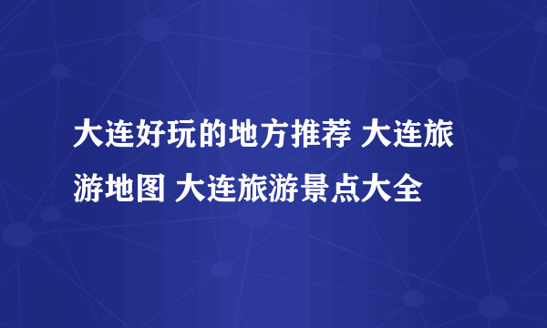 大连好玩的地方推荐 大连旅游地图 大连旅游景点大全