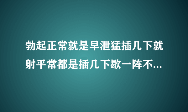 勃起正常就是早泄猛插几下就射平常都是插几下歇一阵不紧不慢插插停停不和谐没兴趣