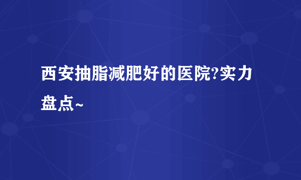 西安抽脂减肥好的医院?实力盘点~