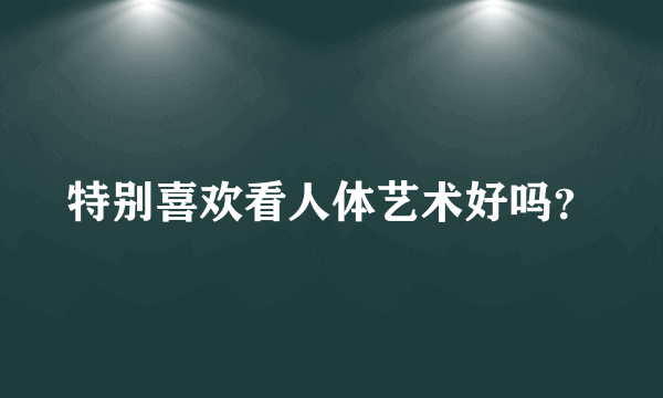 特别喜欢看人体艺术好吗？