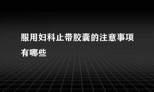 服用妇科止带胶囊的注意事项有哪些