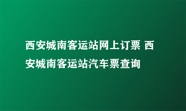 西安城南客运站网上订票 西安城南客运站汽车票查询