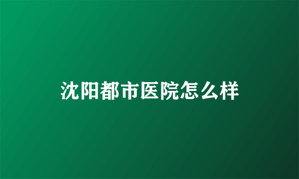 沈阳都市医院怎么样