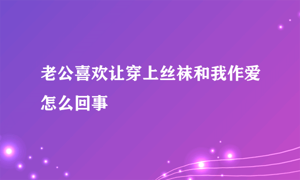 老公喜欢让穿上丝袜和我作爱怎么回事