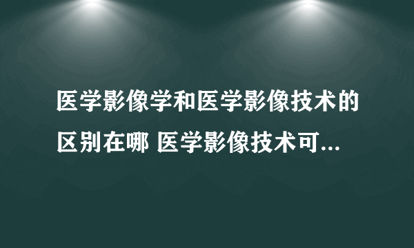 医学影像学和医学影像技术的区别在哪 医学影像技术可以转医学影像学吗