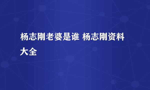 杨志刚老婆是谁 杨志刚资料大全