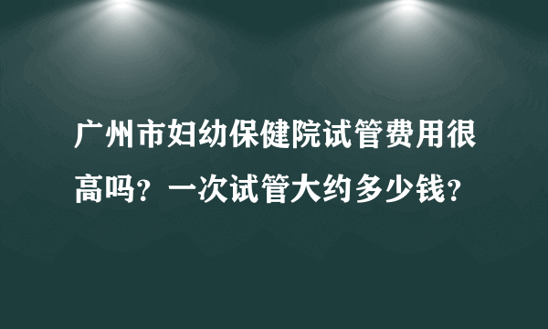 广州市妇幼保健院试管费用很高吗？一次试管大约多少钱？