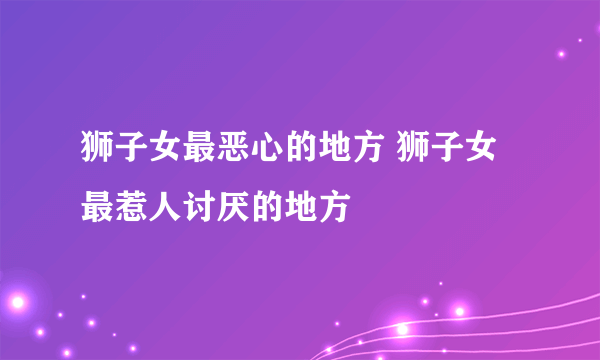 狮子女最恶心的地方 狮子女最惹人讨厌的地方