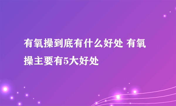 有氧操到底有什么好处 有氧操主要有5大好处