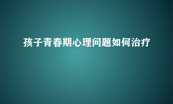 孩子青春期心理问题如何治疗