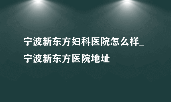 宁波新东方妇科医院怎么样_宁波新东方医院地址