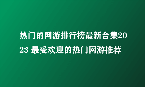 热门的网游排行榜最新合集2023 最受欢迎的热门网游推荐