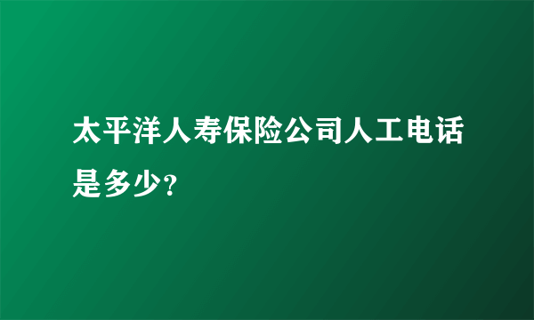 太平洋人寿保险公司人工电话是多少？