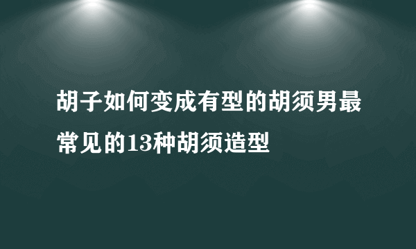 胡子如何变成有型的胡须男最常见的13种胡须造型