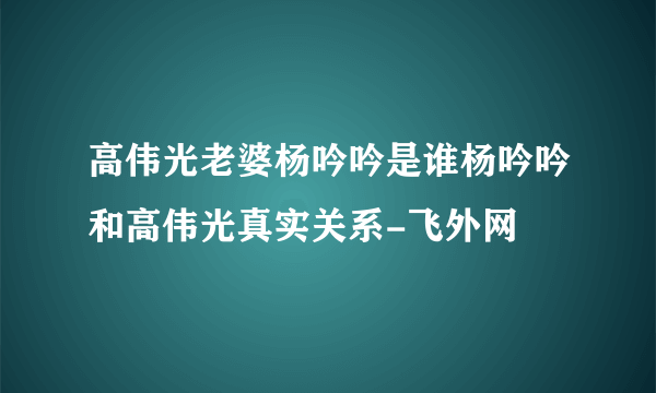 高伟光老婆杨吟吟是谁杨吟吟和高伟光真实关系-飞外网