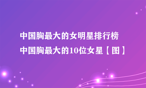 中国胸最大的女明星排行榜 中国胸最大的10位女星【图】