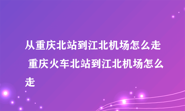 从重庆北站到江北机场怎么走 重庆火车北站到江北机场怎么走