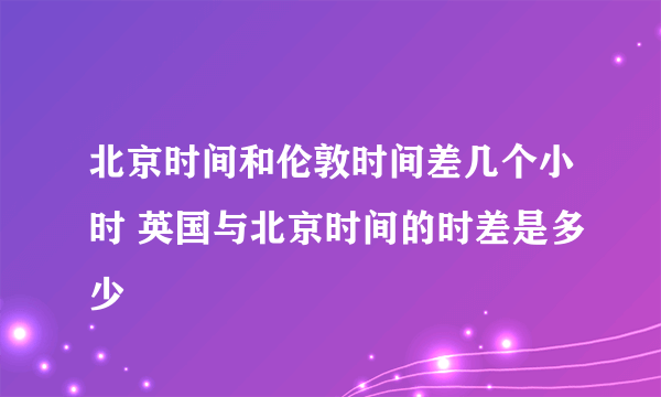 北京时间和伦敦时间差几个小时 英国与北京时间的时差是多少