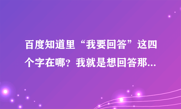 百度知道里“我要回答”这四个字在哪？我就是想回答那一条问题，但没有我要回答，该怎么回答？