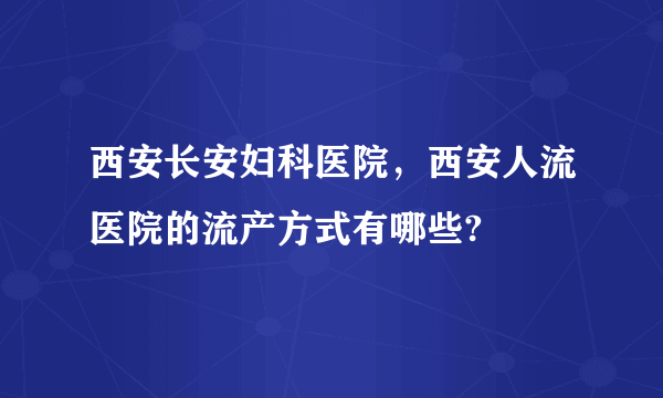 西安长安妇科医院，西安人流医院的流产方式有哪些?