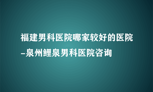 福建男科医院哪家较好的医院-泉州鲤泉男科医院咨询