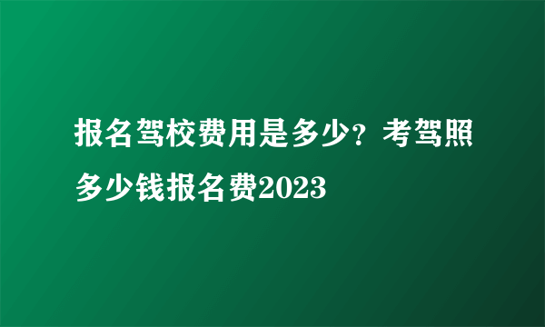 报名驾校费用是多少？考驾照多少钱报名费2023