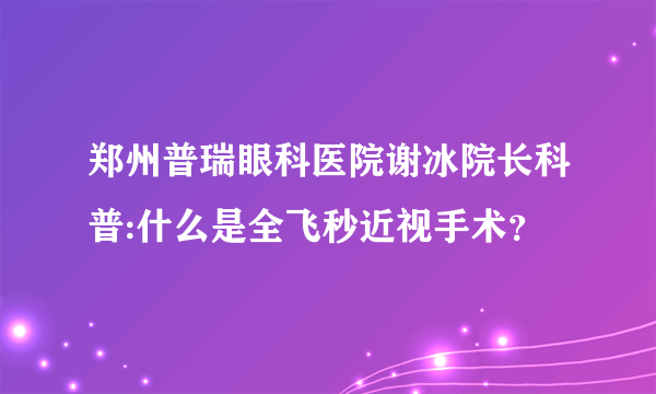 郑州普瑞眼科医院谢冰院长科普:什么是全飞秒近视手术？