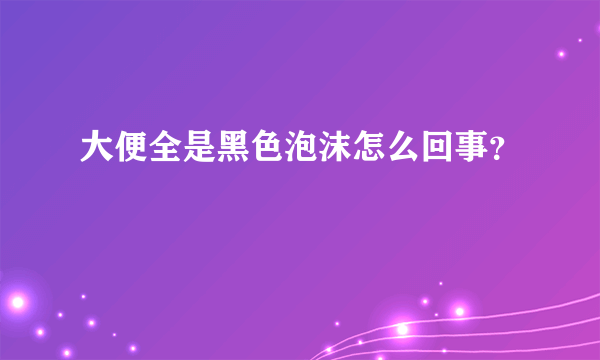 大便全是黑色泡沫怎么回事？