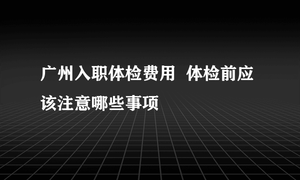 广州入职体检费用  体检前应该注意哪些事项