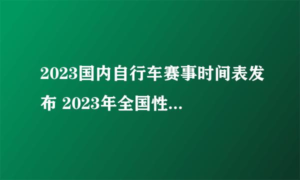 2023国内自行车赛事时间表发布 2023年全国性计划内自行车赛事一览