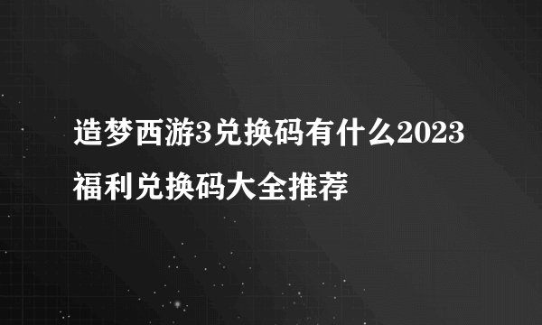 造梦西游3兑换码有什么2023 福利兑换码大全推荐