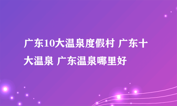 广东10大温泉度假村 广东十大温泉 广东温泉哪里好