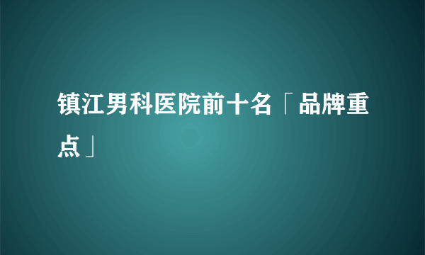 镇江男科医院前十名「品牌重点」