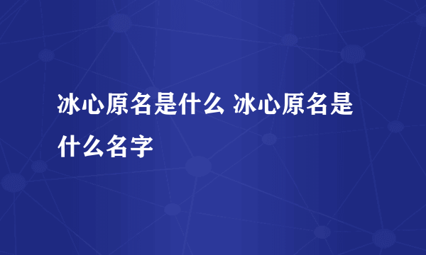 冰心原名是什么 冰心原名是什么名字