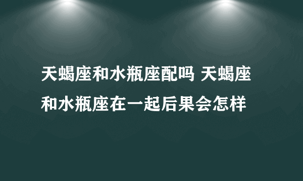 天蝎座和水瓶座配吗 天蝎座和水瓶座在一起后果会怎样