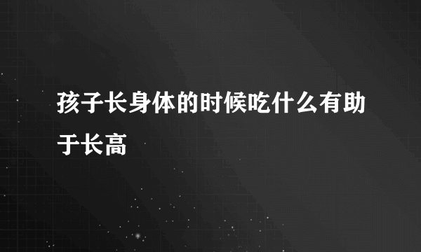 孩子长身体的时候吃什么有助于长高