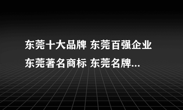 东莞十大品牌 东莞百强企业 东莞著名商标 东莞名牌【东莞品牌】