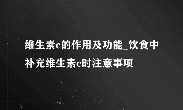 维生素c的作用及功能_饮食中补充维生素c时注意事项