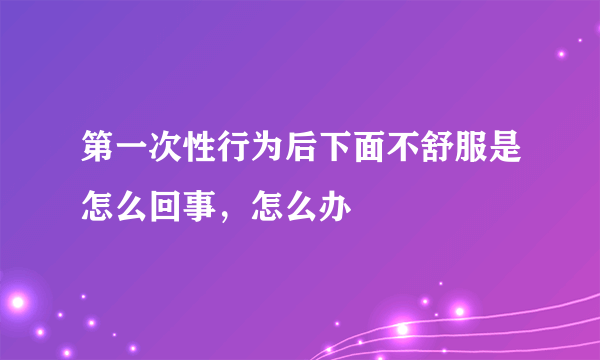 第一次性行为后下面不舒服是怎么回事，怎么办