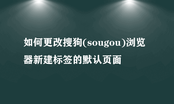 如何更改搜狗(sougou)浏览器新建标签的默认页面